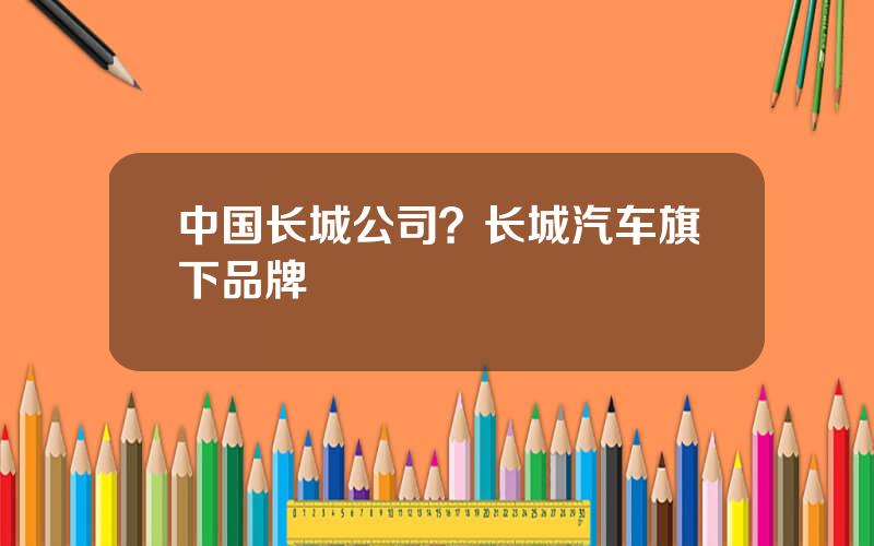 中国长城公司？长城汽车旗下品牌