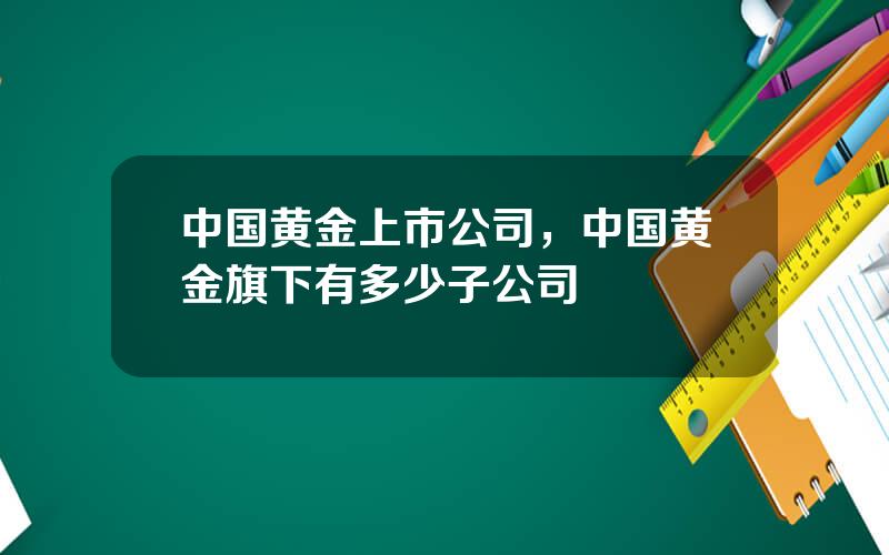 中国黄金上市公司，中国黄金旗下有多少子公司