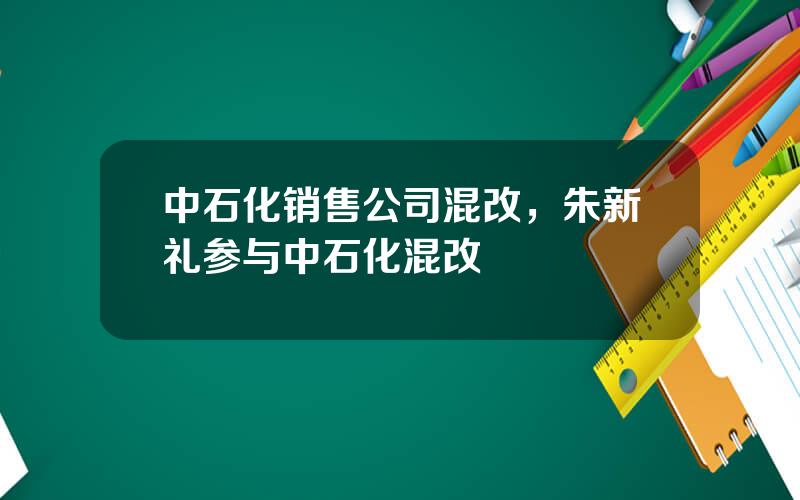 中石化销售公司混改，朱新礼参与中石化混改