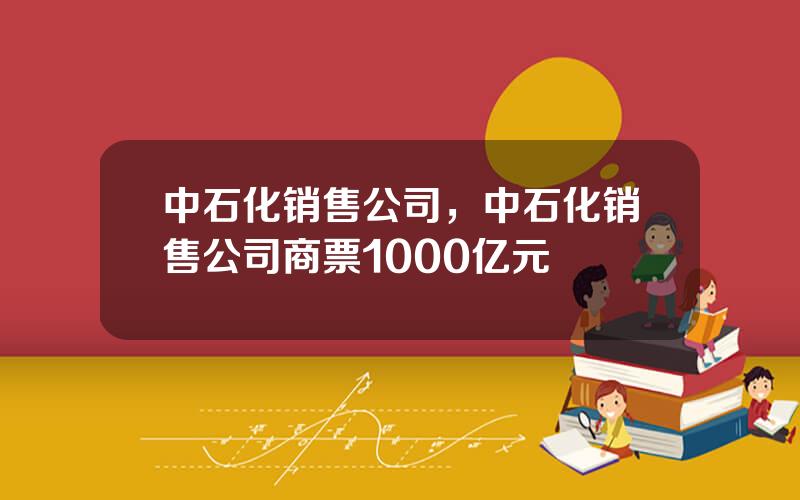 中石化销售公司，中石化销售公司商票1000亿元