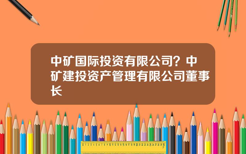 中矿国际投资有限公司？中矿建投资产管理有限公司董事长