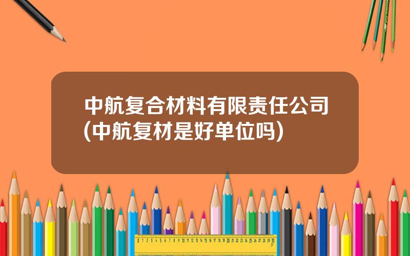 中航复合材料有限责任公司(中航复材是好单位吗)