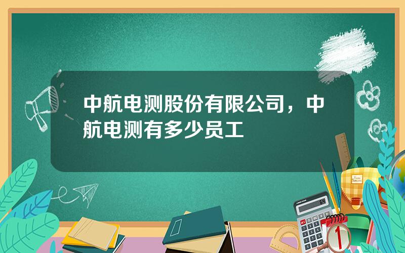 中航电测股份有限公司，中航电测有多少员工