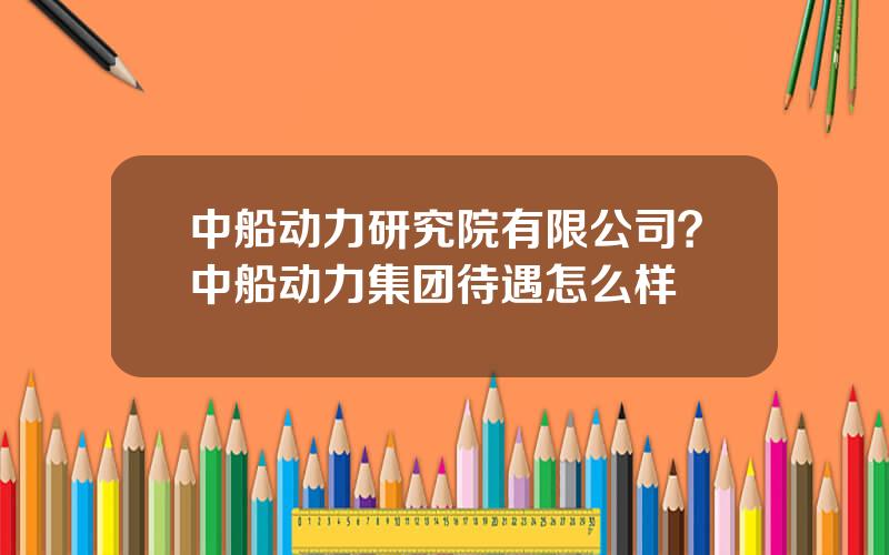 中船动力研究院有限公司？中船动力集团待遇怎么样