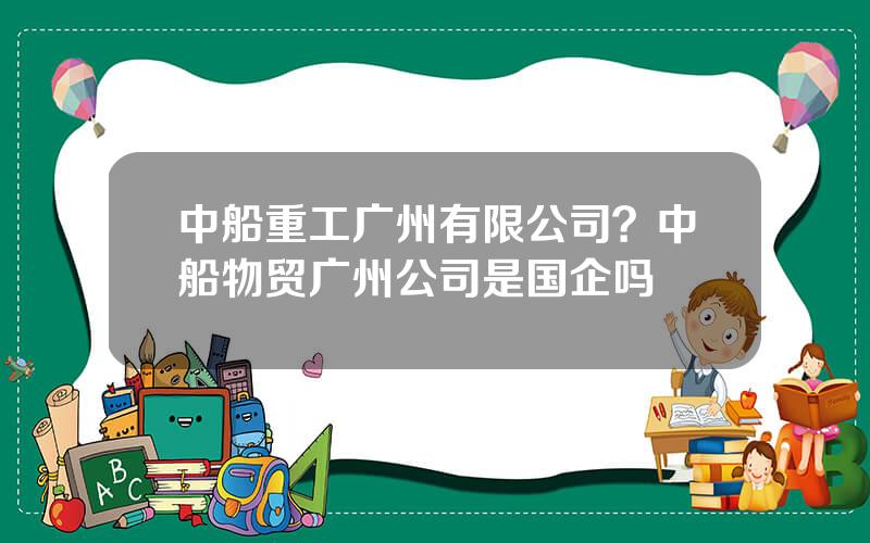 中船重工广州有限公司？中船物贸广州公司是国企吗