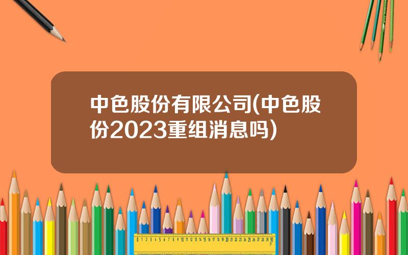 中色股份有限公司(中色股份2023重组消息吗)