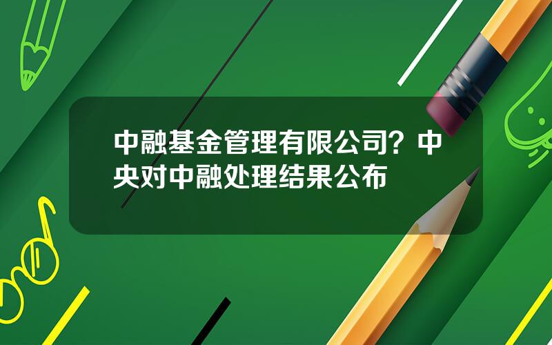 中融基金管理有限公司？中央对中融处理结果公布