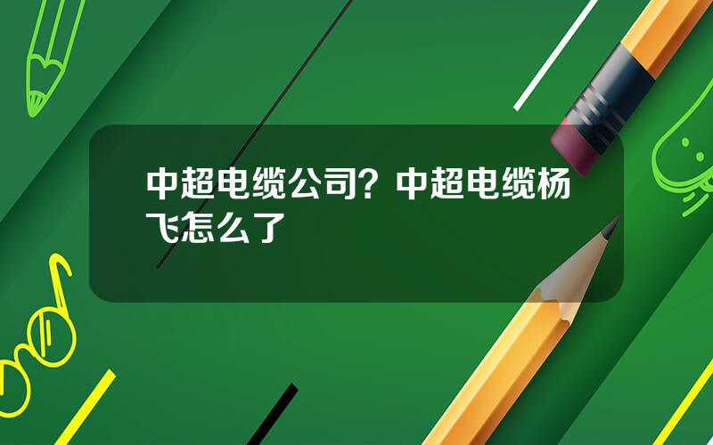 中超电缆公司？中超电缆杨飞怎么了