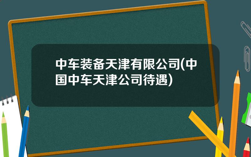 中车装备天津有限公司(中国中车天津公司待遇)