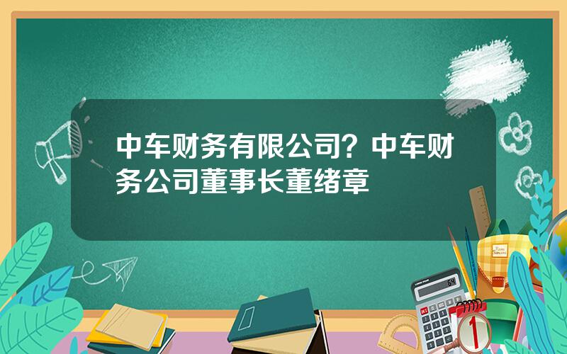 中车财务有限公司？中车财务公司董事长董绪章