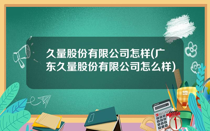 久量股份有限公司怎样(广东久量股份有限公司怎么样)