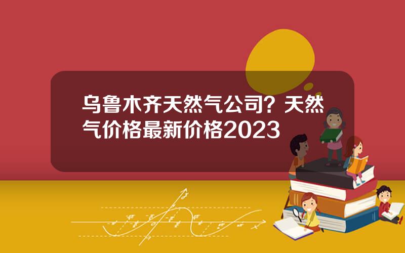 乌鲁木齐天然气公司？天然气价格最新价格2023