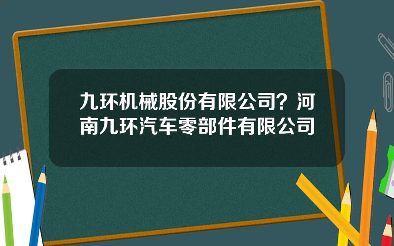 九环机械股份有限公司？河南九环汽车零部件有限公司