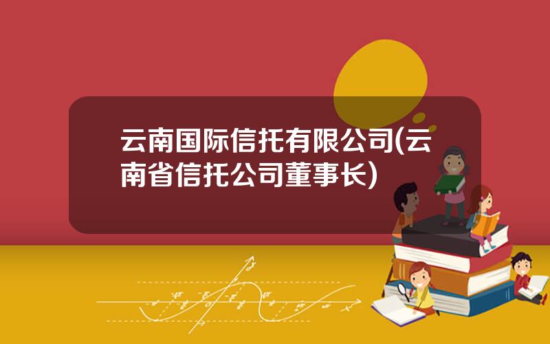 云南国际信托有限公司(云南省信托公司董事长)