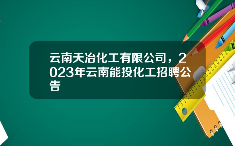 云南天冶化工有限公司，2023年云南能投化工招聘公告