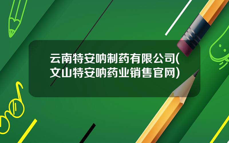 云南特安呐制药有限公司(文山特安呐药业销售官网)