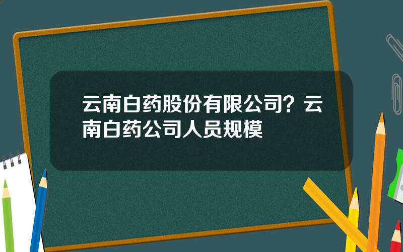 云南白药股份有限公司？云南白药公司人员规模