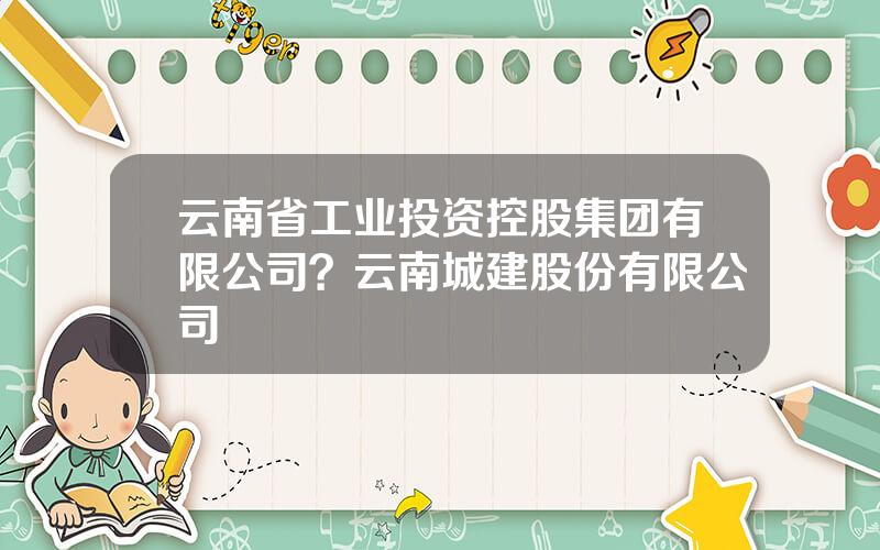 云南省工业投资控股集团有限公司？云南城建股份有限公司