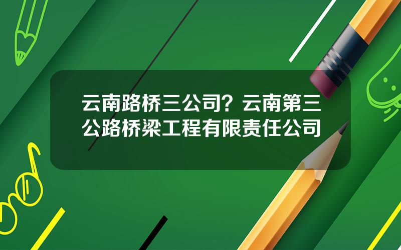 云南路桥三公司？云南第三公路桥梁工程有限责任公司