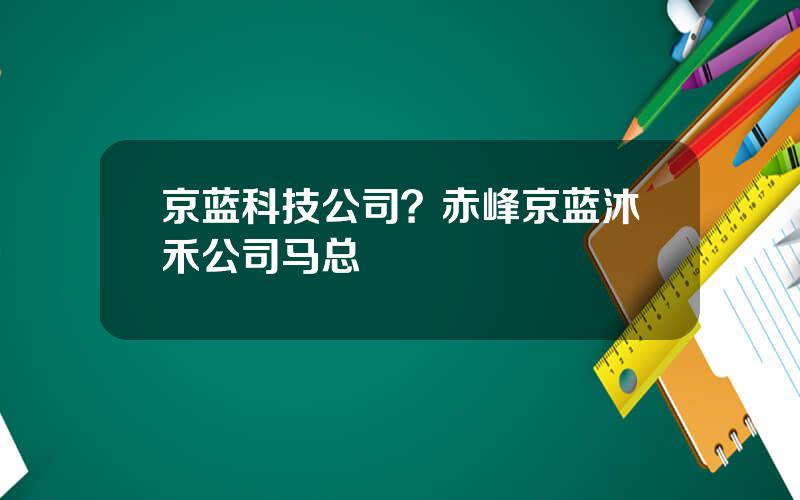 京蓝科技公司？赤峰京蓝沐禾公司马总