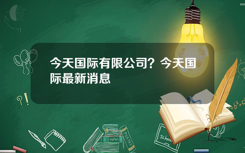 今天国际有限公司？今天国际最新消息