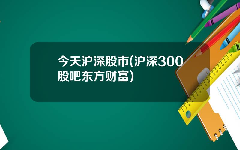 今天沪深股市(沪深300股吧东方财富)