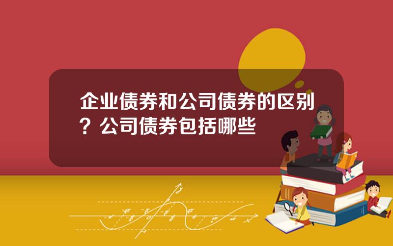 企业债券和公司债券的区别？公司债券包括哪些