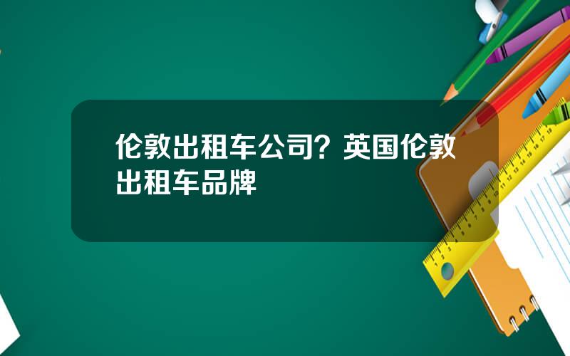 伦敦出租车公司？英国伦敦出租车品牌