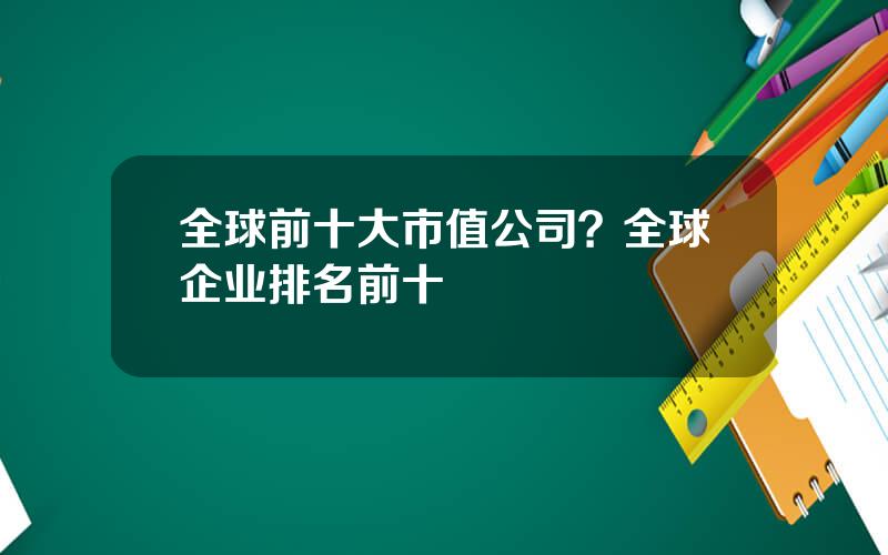 全球前十大市值公司？全球企业排名前十