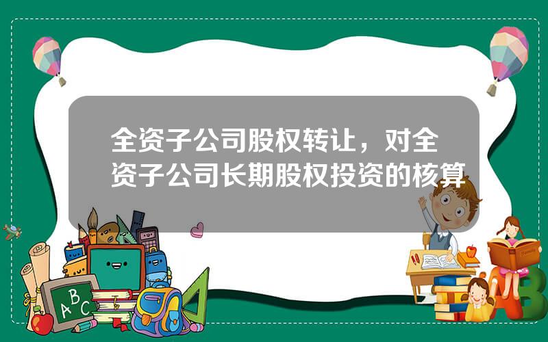 全资子公司股权转让，对全资子公司长期股权投资的核算