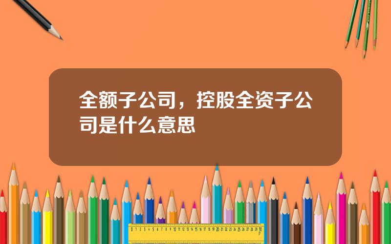 全额子公司，控股全资子公司是什么意思