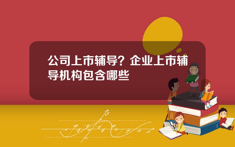 公司上市辅导？企业上市辅导机构包含哪些