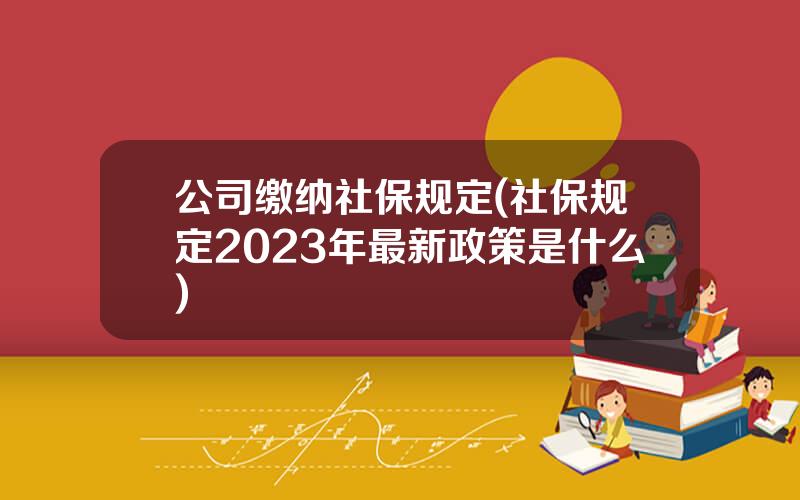 公司缴纳社保规定(社保规定2023年最新政策是什么)