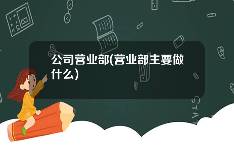 公司营业部(营业部主要做什么)