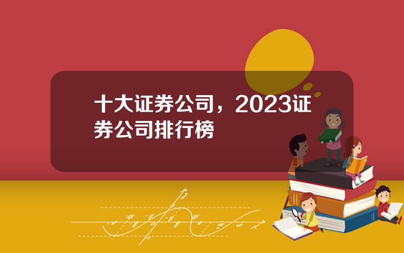 十大证券公司，2023证券公司排行榜