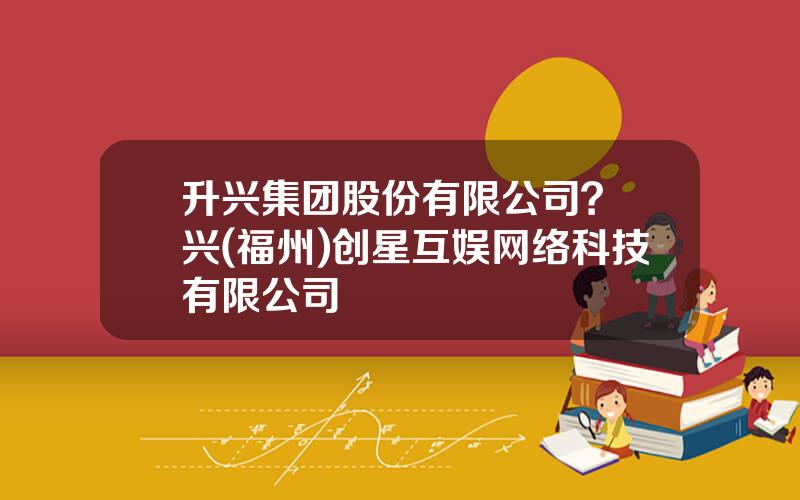 升兴集团股份有限公司？昇兴(福州)创星互娱网络科技有限公司