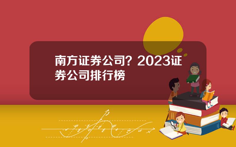 南方证券公司？2023证券公司排行榜