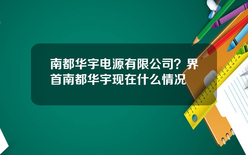 南都华宇电源有限公司？界首南都华宇现在什么情况