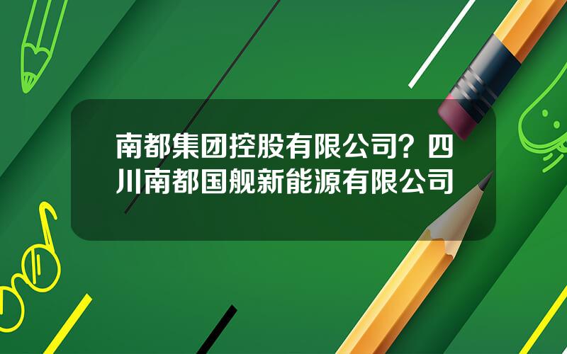 南都集团控股有限公司？四川南都国舰新能源有限公司