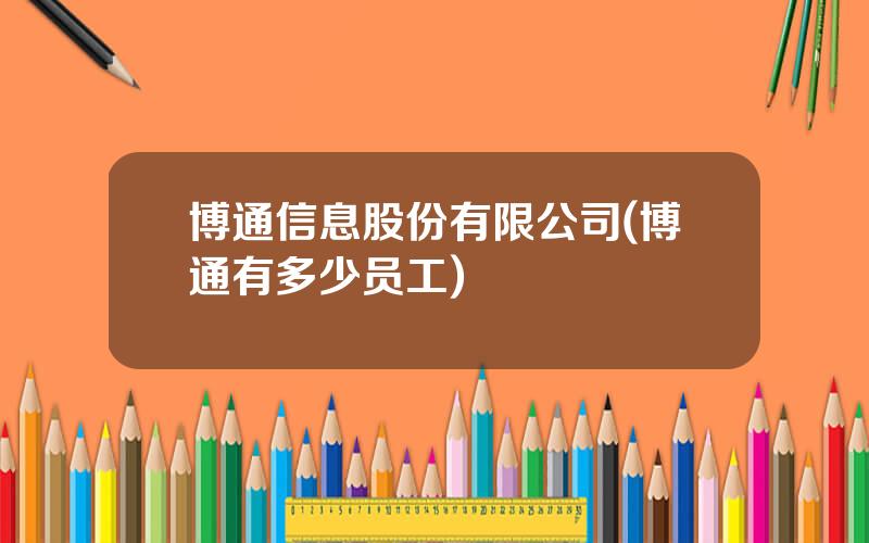 博通信息股份有限公司(博通有多少员工)