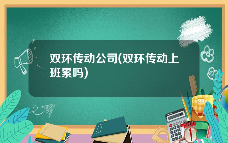 双环传动公司(双环传动上班累吗)