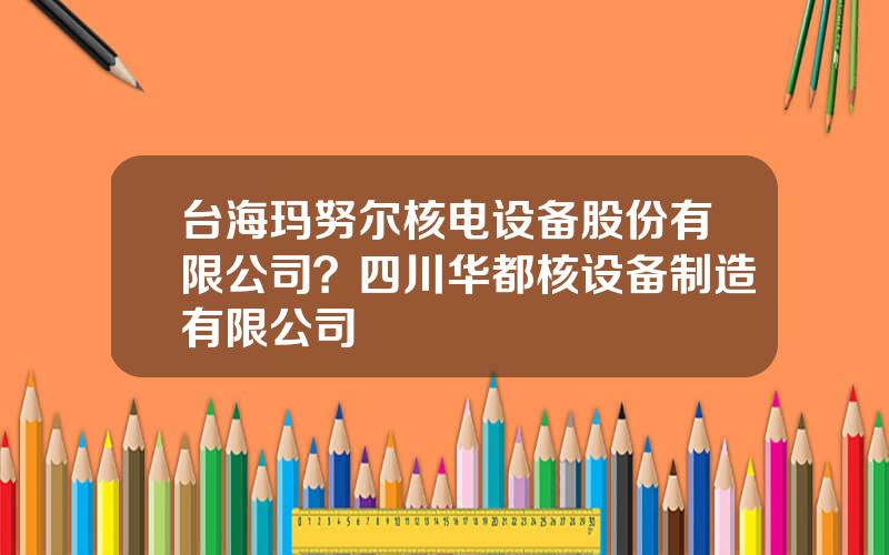 台海玛努尔核电设备股份有限公司？四川华都核设备制造有限公司