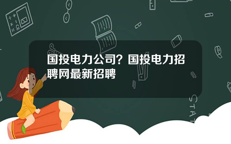 国投电力公司？国投电力招聘网最新招聘