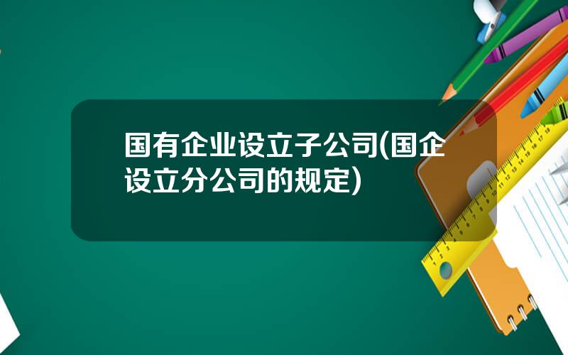 国有企业设立子公司(国企设立分公司的规定)