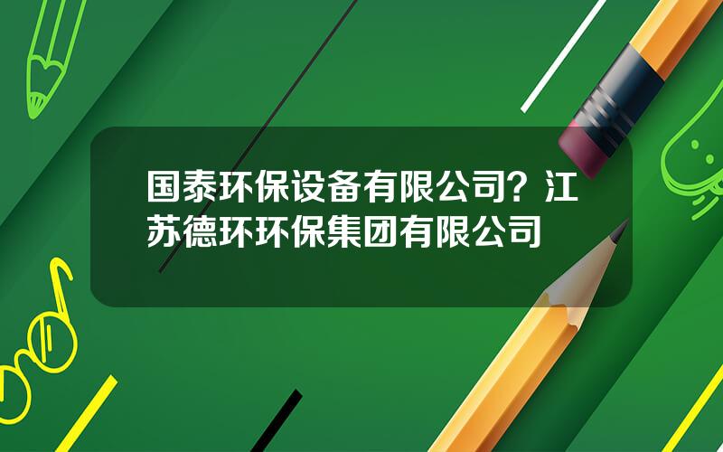 国泰环保设备有限公司？江苏德环环保集团有限公司