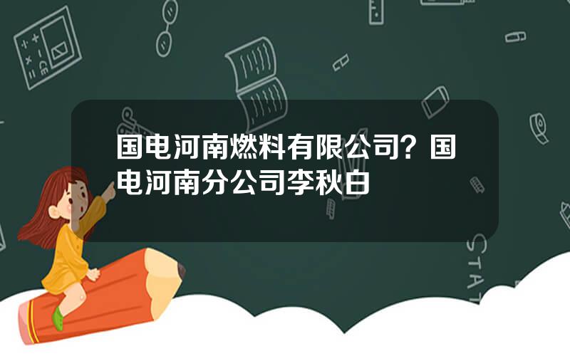 国电河南燃料有限公司？国电河南分公司李秋白