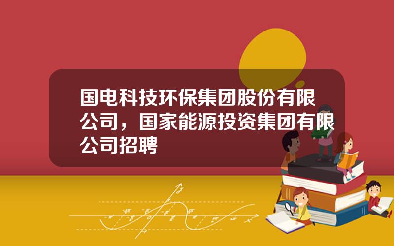 国电科技环保集团股份有限公司，国家能源投资集团有限公司招聘