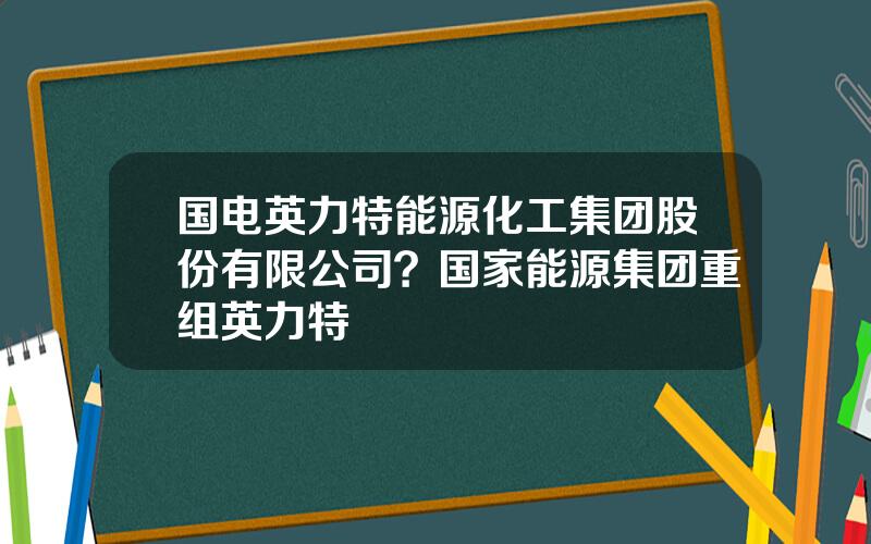 国电英力特能源化工集团股份有限公司？国家能源集团重组英力特