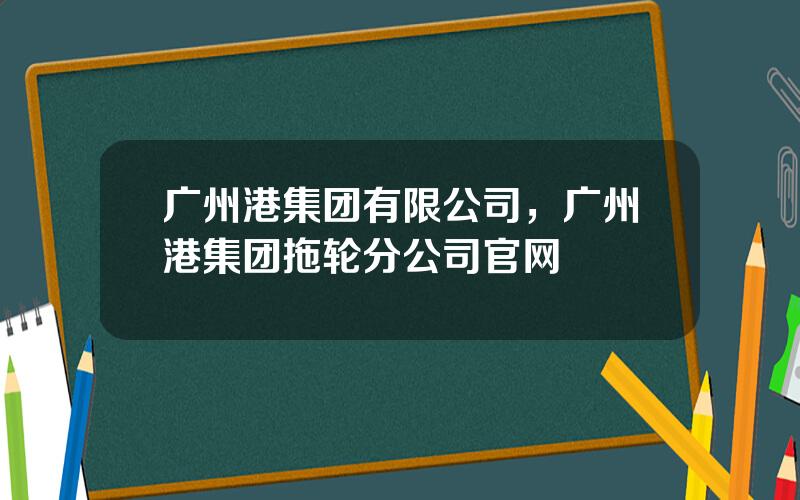 广州港集团有限公司，广州港集团拖轮分公司官网