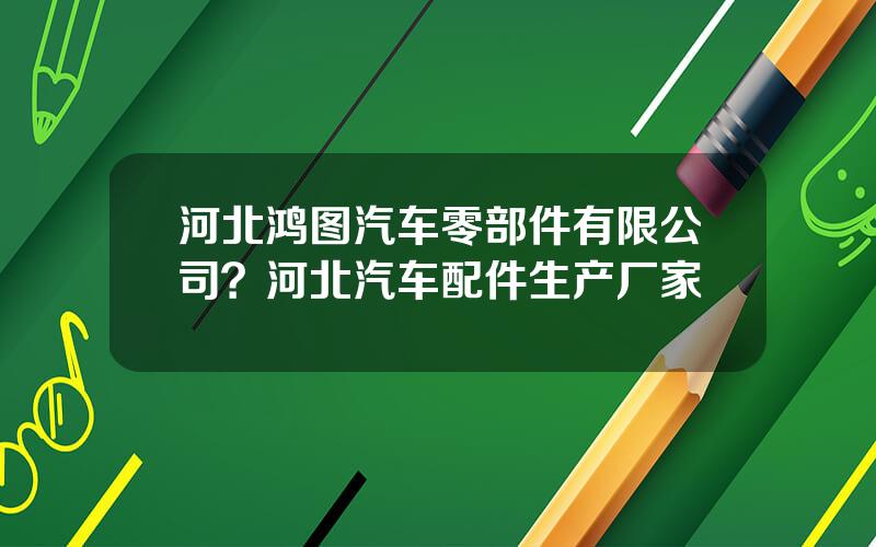 河北鸿图汽车零部件有限公司？河北汽车配件生产厂家